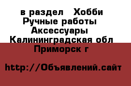  в раздел : Хобби. Ручные работы » Аксессуары . Калининградская обл.,Приморск г.